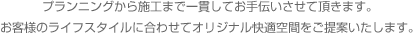 プランニングから施工まで一貫してお手伝いさせて頂きます。お客様のライフスタイルに合わせてオリジナル快適空間をご提案いたします。